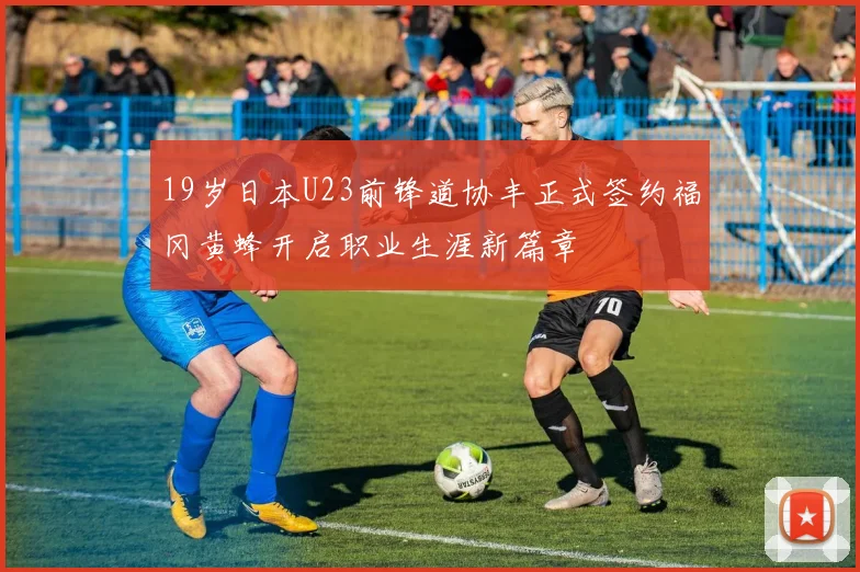 19岁日本U23前锋道协丰正式签约福冈黄蜂开启职业生涯新篇章